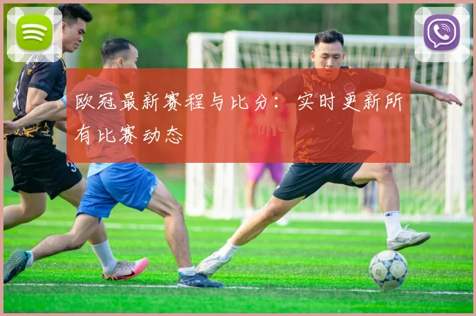 欧冠最新赛程与比分：实时更新所有比赛动态