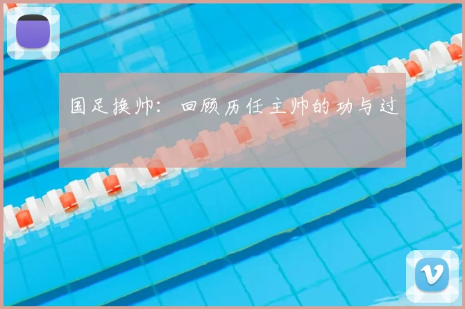国足换帅：回顾历任主帅的功与过
