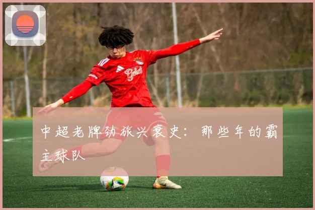 中超老牌劲旅兴衰史：那些年的霸主球队