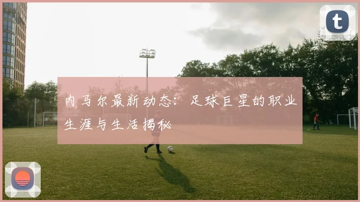 内马尔最新动态：足球巨星的职业生涯与生活揭秘