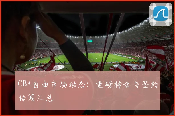 CBA自由市场动态：重磅转会与签约传闻汇总